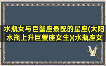 水瓶女与巨蟹座最配的星座(太阳水瓶上升巨蟹座女生)(水瓶座女和巨蟹座女配吗)