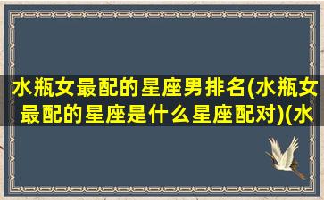 水瓶女最配的星座男排名(水瓶女最配的星座是什么星座配对)(水瓶座女最配哪个星座男)