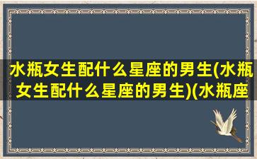 水瓶女生配什么星座的男生(水瓶女生配什么星座的男生)(水瓶座女生配什么星座男生好)