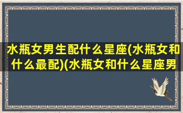 水瓶女男生配什么星座(水瓶女和什么最配)(水瓶女和什么星座男最配做夫妻)