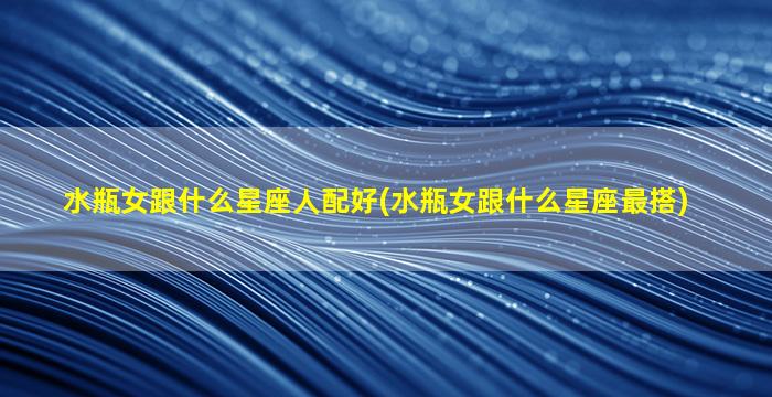 水瓶女跟什么星座人配好(水瓶女跟什么星座最搭)