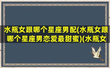 水瓶女跟哪个星座男配(水瓶女跟哪个星座男恋爱最甜蜜)(水瓶女和哪个星座男配)