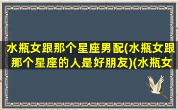 水瓶女跟那个星座男配(水瓶女跟那个星座的人是好朋友)(水瓶女和哪个星座男配)