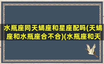 水瓶座同天蝎座和星座配吗(天蝎座和水瓶座合不合)(水瓶座和天蝎座能合得来吗)