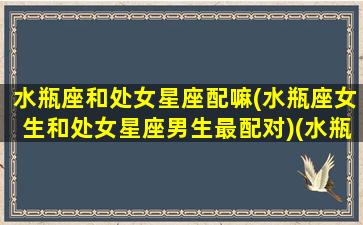 水瓶座和处女星座配嘛(水瓶座女生和处女星座男生最配对)(水瓶座和处女座女配吗)