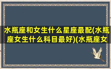 水瓶座和女生什么星座最配(水瓶座女生什么科目最好)(水瓶座女生和什么星座最配做夫妻)