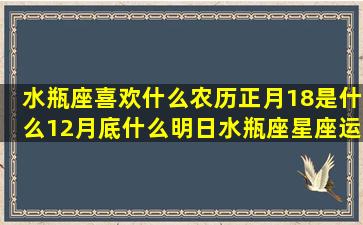 水瓶座喜欢什么农历正月18是什么12月底什么明日水瓶座星座运势(水瓶座喜欢什么花)