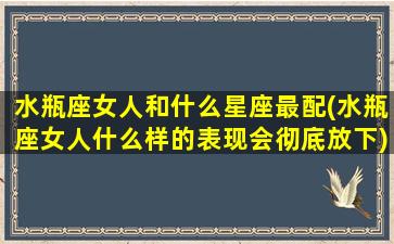 水瓶座女人和什么星座最配(水瓶座女人什么样的表现会彻底放下)