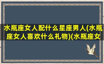 水瓶座女人配什么星座男人(水瓶座女人喜欢什么礼物)(水瓶座女生配什么星座男)