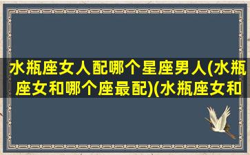 水瓶座女人配哪个星座男人(水瓶座女和哪个座最配)(水瓶座女和哪个星座的男生最般配)