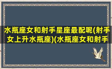 水瓶座女和射手星座最配呢(射手女上升水瓶座)(水瓶座女和射手座女合得来吗)