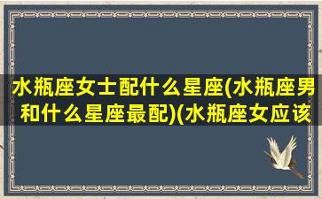 水瓶座女士配什么星座(水瓶座男和什么星座最配)(水瓶座女应该配什么星座男)