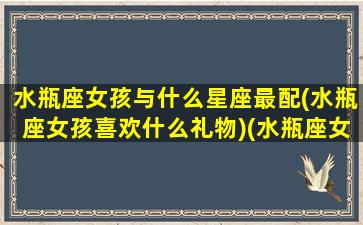 水瓶座女孩与什么星座最配(水瓶座女孩喜欢什么礼物)(水瓶座女生与什么星座女生最合得来)