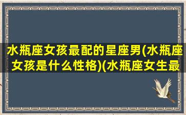 水瓶座女孩最配的星座男(水瓶座女孩是什么性格)(水瓶座女生最配的星座男是哪个)