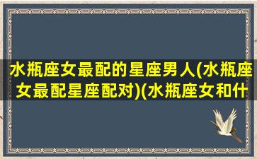 水瓶座女最配的星座男人(水瓶座女最配星座配对)(水瓶座女和什么星座男最配)