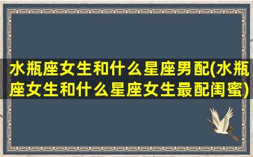 水瓶座女生和什么星座男配(水瓶座女生和什么星座女生最配闺蜜)(水瓶座的女生和什么星座男生最配)