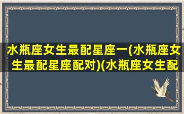 水瓶座女生最配星座一(水瓶座女生最配星座配对)(水瓶座女生配什么星座配对)