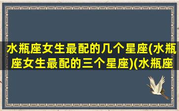 水瓶座女生最配的几个星座(水瓶座女生最配的三个星座)(水瓶座女生配什么星座配对)