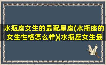 水瓶座女生的最配星座(水瓶座的女生性格怎么样)(水瓶座女生最搭配的星座)