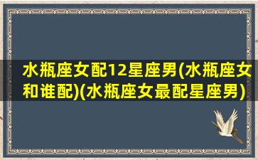 水瓶座女配12星座男(水瓶座女和谁配)(水瓶座女最配星座男)