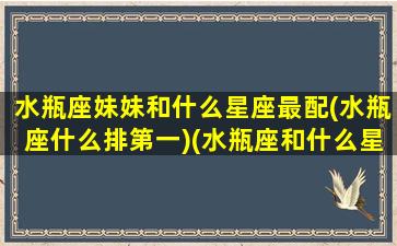 水瓶座妹妹和什么星座最配(水瓶座什么排第一)(水瓶座和什么星座是兄妹)