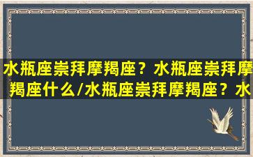 水瓶座崇拜摩羯座？水瓶座崇拜摩羯座什么/水瓶座崇拜摩羯座？水瓶座崇拜摩羯座什么-我的网站