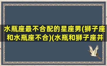 水瓶座最不合配的星座男(狮子座和水瓶座不合)(水瓶和狮子座并不是最合适的)