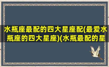 水瓶座最配的四大星座配(最爱水瓶座的四大星座)(水瓶最配的星座排名)
