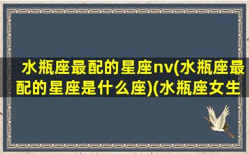 水瓶座最配的星座nv(水瓶座最配的星座是什么座)(水瓶座女生最配什么星座)