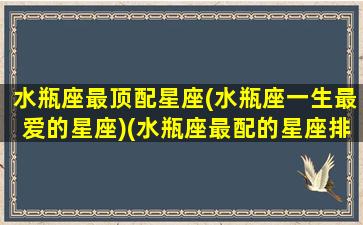 水瓶座最顶配星座(水瓶座一生最爱的星座)(水瓶座最配的星座排名)