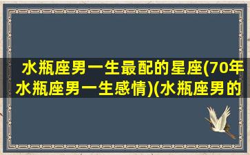 水瓶座男一生最配的星座(70年水瓶座男一生感情)(水瓶座男的最佳配偶星座)