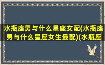 水瓶座男与什么星座女配(水瓶座男与什么星座女生最配)(水瓶座男和什么星座女合适)