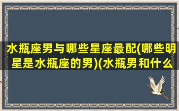 水瓶座男与哪些星座最配(哪些明星是水瓶座的男)(水瓶男和什么星座是绝配)