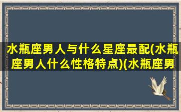 水瓶座男人与什么星座最配(水瓶座男人什么性格特点)(水瓶座男生与什么星座配)