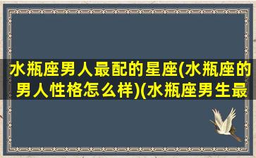 水瓶座男人最配的星座(水瓶座的男人性格怎么样)(水瓶座男生最配什么星座女生)