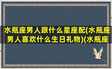 水瓶座男人跟什么星座配(水瓶座男人喜欢什么生日礼物)(水瓶座男和什么星座最适合做情侣)