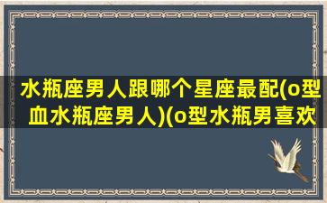 水瓶座男人跟哪个星座最配(o型血水瓶座男人)(o型水瓶男喜欢什么样的女生)