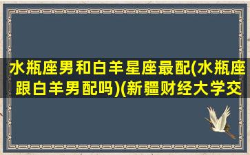 水瓶座男和白羊星座最配(水瓶座跟白羊男配吗)(新疆财经大学交换生学校)