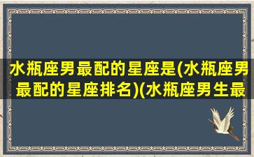 水瓶座男最配的星座是(水瓶座男最配的星座排名)(水瓶座男生最配星座配对)