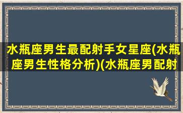 水瓶座男生最配射手女星座(水瓶座男生性格分析)(水瓶座男配射手座女吗)