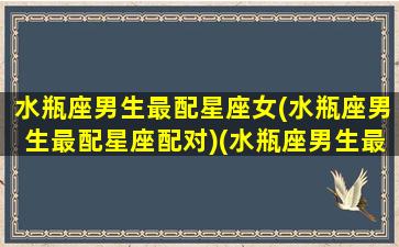 水瓶座男生最配星座女(水瓶座男生最配星座配对)(水瓶座男生最配哪个星座的女生)