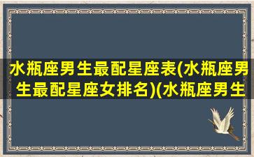 水瓶座男生最配星座表(水瓶座男生最配星座女排名)(水瓶座男生最配星座配对)