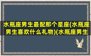 水瓶座男生最配那个星座(水瓶座男生喜欢什么礼物)(水瓶座男生最适合和什么星座的女生在一起)