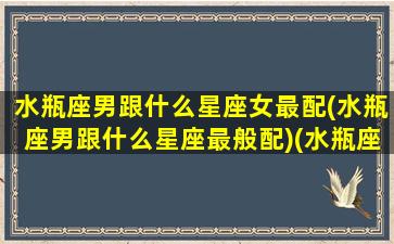 水瓶座男跟什么星座女最配(水瓶座男跟什么星座最般配)(水瓶座男跟哪个星座配)