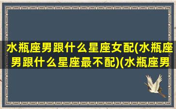 水瓶座男跟什么星座女配(水瓶座男跟什么星座最不配)(水瓶座男与什么星座女生最配)