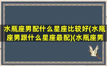 水瓶座男配什么星座比较好(水瓶座男跟什么星座最配)(水瓶座男和什么星座最搭配)