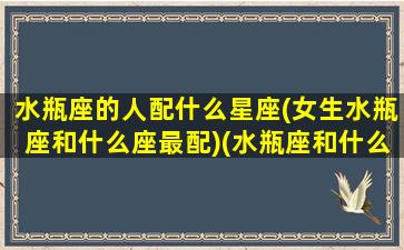 水瓶座的人配什么星座(女生水瓶座和什么座最配)(水瓶座和什么座的女生最配对)