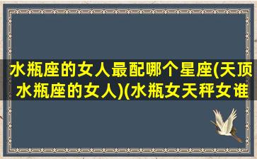 水瓶座的女人最配哪个星座(天顶水瓶座的女人)(水瓶女天秤女谁更狠)