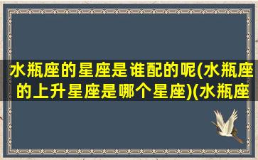 水瓶座的星座是谁配的呢(水瓶座的上升星座是哪个星座)(水瓶座上升星座是什么星座查询)