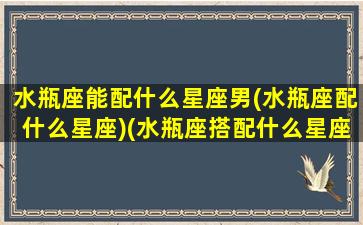 水瓶座能配什么星座男(水瓶座配什么星座)(水瓶座搭配什么星座男)